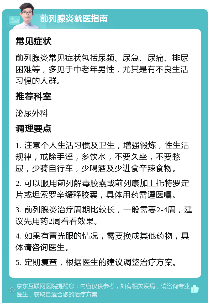 前列腺炎就医指南 常见症状 前列腺炎常见症状包括尿频、尿急、尿痛、排尿困难等，多见于中老年男性，尤其是有不良生活习惯的人群。 推荐科室 泌尿外科 调理要点 1. 注意个人生活习惯及卫生，增强锻炼，性生活规律，戒除手淫，多饮水，不要久坐，不要憋尿，少骑自行车，少喝酒及少进食辛辣食物。 2. 可以服用前列解毒胶囊或前列康加上托特罗定片或坦索罗辛缓释胶囊，具体用药需遵医嘱。 3. 前列腺炎治疗周期比较长，一般需要2-4周，建议先用药2周看看效果。 4. 如果有青光眼的情况，需要换成其他药物，具体请咨询医生。 5. 定期复查，根据医生的建议调整治疗方案。