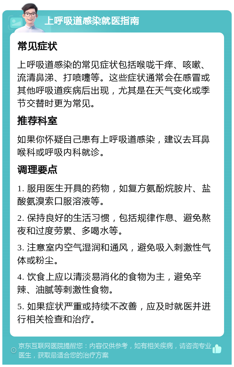 上呼吸道感染就医指南 常见症状 上呼吸道感染的常见症状包括喉咙干痒、咳嗽、流清鼻涕、打喷嚏等。这些症状通常会在感冒或其他呼吸道疾病后出现，尤其是在天气变化或季节交替时更为常见。 推荐科室 如果你怀疑自己患有上呼吸道感染，建议去耳鼻喉科或呼吸内科就诊。 调理要点 1. 服用医生开具的药物，如复方氨酚烷胺片、盐酸氨溴索口服溶液等。 2. 保持良好的生活习惯，包括规律作息、避免熬夜和过度劳累、多喝水等。 3. 注意室内空气湿润和通风，避免吸入刺激性气体或粉尘。 4. 饮食上应以清淡易消化的食物为主，避免辛辣、油腻等刺激性食物。 5. 如果症状严重或持续不改善，应及时就医并进行相关检查和治疗。