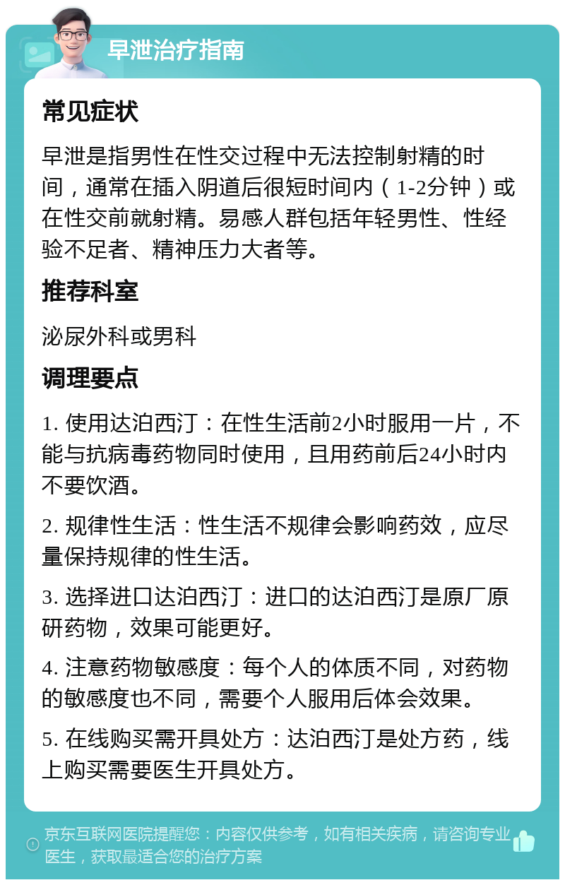 早泄治疗指南 常见症状 早泄是指男性在性交过程中无法控制射精的时间，通常在插入阴道后很短时间内（1-2分钟）或在性交前就射精。易感人群包括年轻男性、性经验不足者、精神压力大者等。 推荐科室 泌尿外科或男科 调理要点 1. 使用达泊西汀：在性生活前2小时服用一片，不能与抗病毒药物同时使用，且用药前后24小时内不要饮酒。 2. 规律性生活：性生活不规律会影响药效，应尽量保持规律的性生活。 3. 选择进口达泊西汀：进口的达泊西汀是原厂原研药物，效果可能更好。 4. 注意药物敏感度：每个人的体质不同，对药物的敏感度也不同，需要个人服用后体会效果。 5. 在线购买需开具处方：达泊西汀是处方药，线上购买需要医生开具处方。