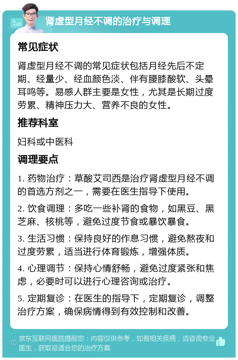 肾虚型月经不调的治疗与调理 常见症状 肾虚型月经不调的常见症状包括月经先后不定期、经量少、经血颜色淡、伴有腰膝酸软、头晕耳鸣等。易感人群主要是女性，尤其是长期过度劳累、精神压力大、营养不良的女性。 推荐科室 妇科或中医科 调理要点 1. 药物治疗：草酸艾司西是治疗肾虚型月经不调的首选方剂之一，需要在医生指导下使用。 2. 饮食调理：多吃一些补肾的食物，如黑豆、黑芝麻、核桃等，避免过度节食或暴饮暴食。 3. 生活习惯：保持良好的作息习惯，避免熬夜和过度劳累，适当进行体育锻炼，增强体质。 4. 心理调节：保持心情舒畅，避免过度紧张和焦虑，必要时可以进行心理咨询或治疗。 5. 定期复诊：在医生的指导下，定期复诊，调整治疗方案，确保病情得到有效控制和改善。