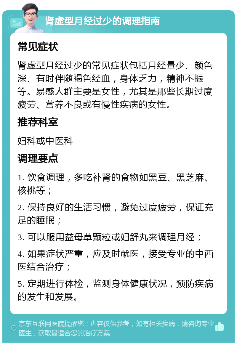 肾虚型月经过少的调理指南 常见症状 肾虚型月经过少的常见症状包括月经量少、颜色深、有时伴随褐色经血，身体乏力，精神不振等。易感人群主要是女性，尤其是那些长期过度疲劳、营养不良或有慢性疾病的女性。 推荐科室 妇科或中医科 调理要点 1. 饮食调理，多吃补肾的食物如黑豆、黑芝麻、核桃等； 2. 保持良好的生活习惯，避免过度疲劳，保证充足的睡眠； 3. 可以服用益母草颗粒或妇舒丸来调理月经； 4. 如果症状严重，应及时就医，接受专业的中西医结合治疗； 5. 定期进行体检，监测身体健康状况，预防疾病的发生和发展。