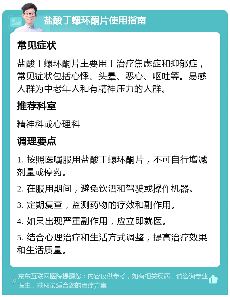 盐酸丁螺环酮片使用指南 常见症状 盐酸丁螺环酮片主要用于治疗焦虑症和抑郁症，常见症状包括心悸、头晕、恶心、呕吐等。易感人群为中老年人和有精神压力的人群。 推荐科室 精神科或心理科 调理要点 1. 按照医嘱服用盐酸丁螺环酮片，不可自行增减剂量或停药。 2. 在服用期间，避免饮酒和驾驶或操作机器。 3. 定期复查，监测药物的疗效和副作用。 4. 如果出现严重副作用，应立即就医。 5. 结合心理治疗和生活方式调整，提高治疗效果和生活质量。