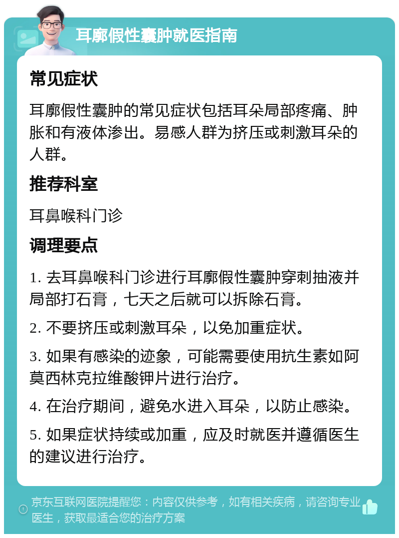 耳廓假性囊肿就医指南 常见症状 耳廓假性囊肿的常见症状包括耳朵局部疼痛、肿胀和有液体渗出。易感人群为挤压或刺激耳朵的人群。 推荐科室 耳鼻喉科门诊 调理要点 1. 去耳鼻喉科门诊进行耳廓假性囊肿穿刺抽液并局部打石膏，七天之后就可以拆除石膏。 2. 不要挤压或刺激耳朵，以免加重症状。 3. 如果有感染的迹象，可能需要使用抗生素如阿莫西林克拉维酸钾片进行治疗。 4. 在治疗期间，避免水进入耳朵，以防止感染。 5. 如果症状持续或加重，应及时就医并遵循医生的建议进行治疗。