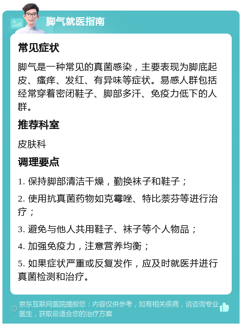 脚气就医指南 常见症状 脚气是一种常见的真菌感染，主要表现为脚底起皮、瘙痒、发红、有异味等症状。易感人群包括经常穿着密闭鞋子、脚部多汗、免疫力低下的人群。 推荐科室 皮肤科 调理要点 1. 保持脚部清洁干燥，勤换袜子和鞋子； 2. 使用抗真菌药物如克霉唑、特比萘芬等进行治疗； 3. 避免与他人共用鞋子、袜子等个人物品； 4. 加强免疫力，注意营养均衡； 5. 如果症状严重或反复发作，应及时就医并进行真菌检测和治疗。