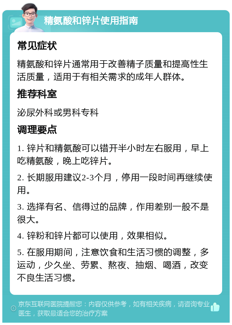 精氨酸和锌片使用指南 常见症状 精氨酸和锌片通常用于改善精子质量和提高性生活质量，适用于有相关需求的成年人群体。 推荐科室 泌尿外科或男科专科 调理要点 1. 锌片和精氨酸可以错开半小时左右服用，早上吃精氨酸，晚上吃锌片。 2. 长期服用建议2-3个月，停用一段时间再继续使用。 3. 选择有名、信得过的品牌，作用差别一般不是很大。 4. 锌粉和锌片都可以使用，效果相似。 5. 在服用期间，注意饮食和生活习惯的调整，多运动，少久坐、劳累、熬夜、抽烟、喝酒，改变不良生活习惯。