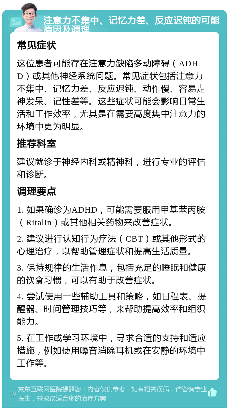 注意力不集中、记忆力差、反应迟钝的可能原因及调理 常见症状 这位患者可能存在注意力缺陷多动障碍（ADHD）或其他神经系统问题。常见症状包括注意力不集中、记忆力差、反应迟钝、动作慢、容易走神发呆、记性差等。这些症状可能会影响日常生活和工作效率，尤其是在需要高度集中注意力的环境中更为明显。 推荐科室 建议就诊于神经内科或精神科，进行专业的评估和诊断。 调理要点 1. 如果确诊为ADHD，可能需要服用甲基苯丙胺（Ritalin）或其他相关药物来改善症状。 2. 建议进行认知行为疗法（CBT）或其他形式的心理治疗，以帮助管理症状和提高生活质量。 3. 保持规律的生活作息，包括充足的睡眠和健康的饮食习惯，可以有助于改善症状。 4. 尝试使用一些辅助工具和策略，如日程表、提醒器、时间管理技巧等，来帮助提高效率和组织能力。 5. 在工作或学习环境中，寻求合适的支持和适应措施，例如使用噪音消除耳机或在安静的环境中工作等。