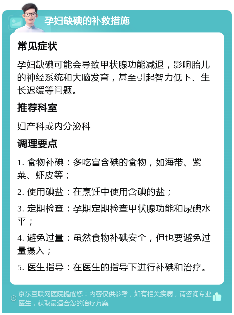 孕妇缺碘的补救措施 常见症状 孕妇缺碘可能会导致甲状腺功能减退，影响胎儿的神经系统和大脑发育，甚至引起智力低下、生长迟缓等问题。 推荐科室 妇产科或内分泌科 调理要点 1. 食物补碘：多吃富含碘的食物，如海带、紫菜、虾皮等； 2. 使用碘盐：在烹饪中使用含碘的盐； 3. 定期检查：孕期定期检查甲状腺功能和尿碘水平； 4. 避免过量：虽然食物补碘安全，但也要避免过量摄入； 5. 医生指导：在医生的指导下进行补碘和治疗。