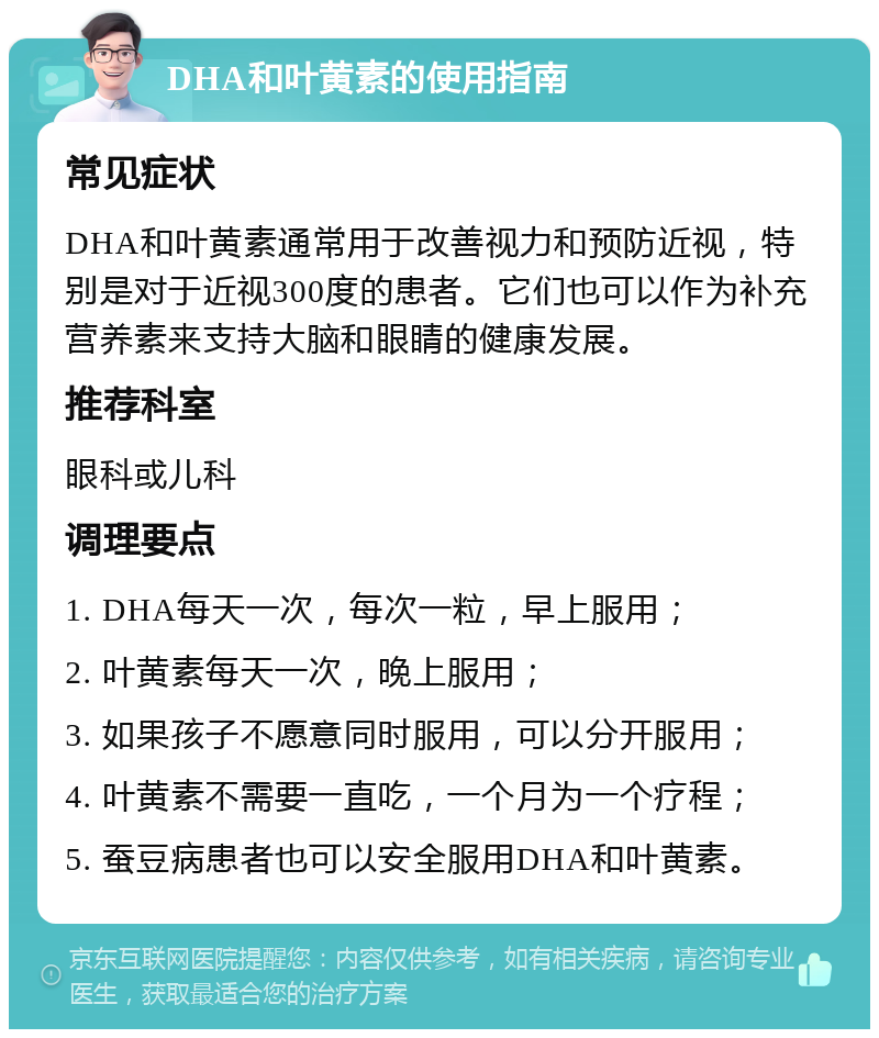 DHA和叶黄素的使用指南 常见症状 DHA和叶黄素通常用于改善视力和预防近视，特别是对于近视300度的患者。它们也可以作为补充营养素来支持大脑和眼睛的健康发展。 推荐科室 眼科或儿科 调理要点 1. DHA每天一次，每次一粒，早上服用； 2. 叶黄素每天一次，晚上服用； 3. 如果孩子不愿意同时服用，可以分开服用； 4. 叶黄素不需要一直吃，一个月为一个疗程； 5. 蚕豆病患者也可以安全服用DHA和叶黄素。