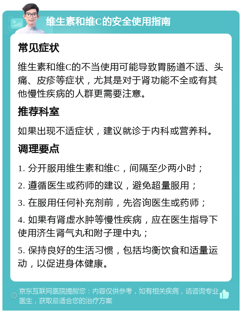 维生素和维C的安全使用指南 常见症状 维生素和维C的不当使用可能导致胃肠道不适、头痛、皮疹等症状，尤其是对于肾功能不全或有其他慢性疾病的人群更需要注意。 推荐科室 如果出现不适症状，建议就诊于内科或营养科。 调理要点 1. 分开服用维生素和维C，间隔至少两小时； 2. 遵循医生或药师的建议，避免超量服用； 3. 在服用任何补充剂前，先咨询医生或药师； 4. 如果有肾虚水肿等慢性疾病，应在医生指导下使用济生肾气丸和附子理中丸； 5. 保持良好的生活习惯，包括均衡饮食和适量运动，以促进身体健康。