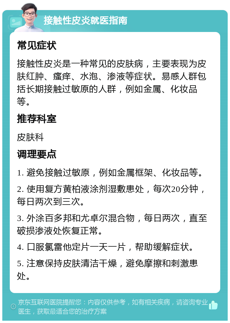 接触性皮炎就医指南 常见症状 接触性皮炎是一种常见的皮肤病，主要表现为皮肤红肿、瘙痒、水泡、渗液等症状。易感人群包括长期接触过敏原的人群，例如金属、化妆品等。 推荐科室 皮肤科 调理要点 1. 避免接触过敏原，例如金属框架、化妆品等。 2. 使用复方黄柏液涂剂湿敷患处，每次20分钟，每日两次到三次。 3. 外涂百多邦和尤卓尔混合物，每日两次，直至破损渗液处恢复正常。 4. 口服氯雷他定片一天一片，帮助缓解症状。 5. 注意保持皮肤清洁干燥，避免摩擦和刺激患处。