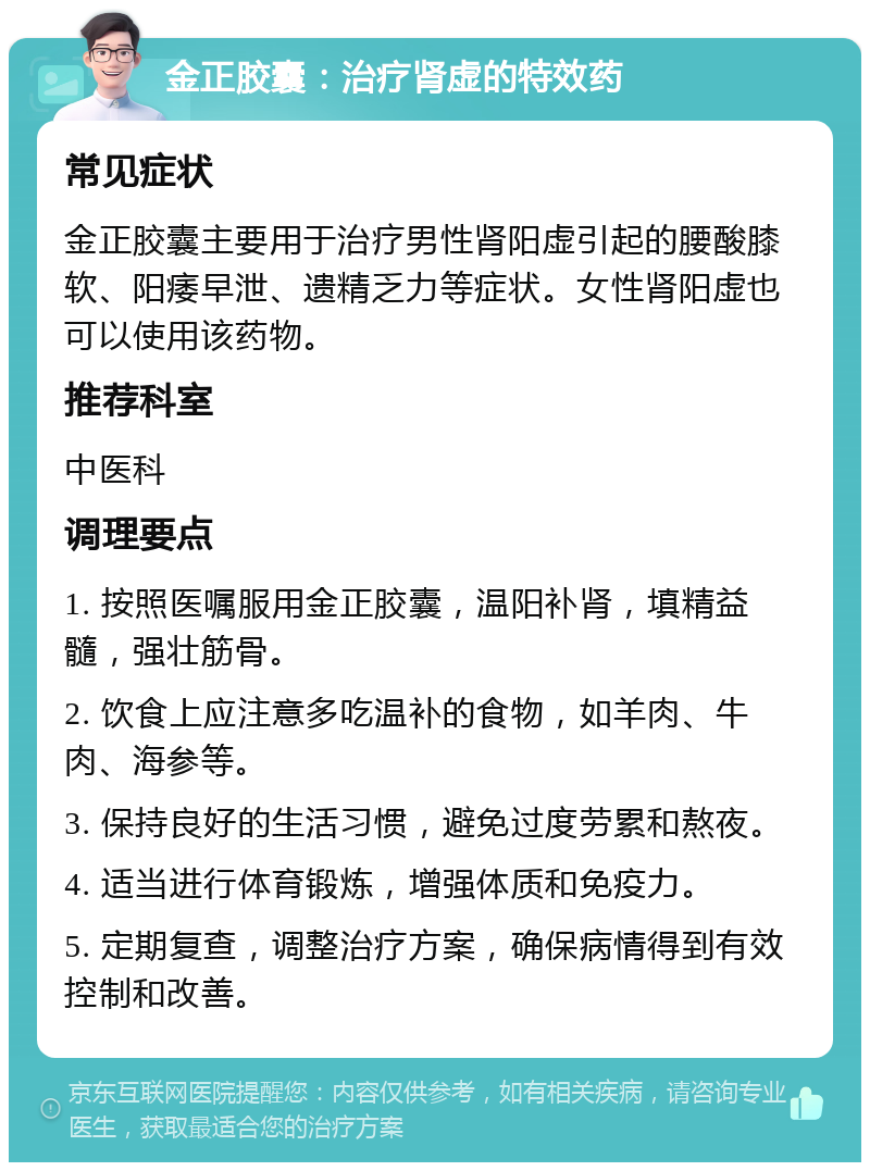 金正胶囊：治疗肾虚的特效药 常见症状 金正胶囊主要用于治疗男性肾阳虚引起的腰酸膝软、阳痿早泄、遗精乏力等症状。女性肾阳虚也可以使用该药物。 推荐科室 中医科 调理要点 1. 按照医嘱服用金正胶囊，温阳补肾，填精益髓，强壮筋骨。 2. 饮食上应注意多吃温补的食物，如羊肉、牛肉、海参等。 3. 保持良好的生活习惯，避免过度劳累和熬夜。 4. 适当进行体育锻炼，增强体质和免疫力。 5. 定期复查，调整治疗方案，确保病情得到有效控制和改善。