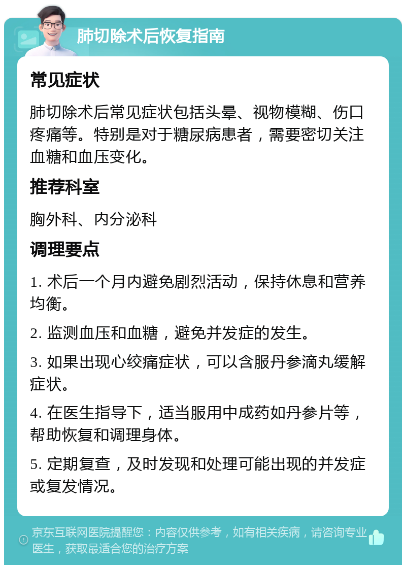 肺切除术后恢复指南 常见症状 肺切除术后常见症状包括头晕、视物模糊、伤口疼痛等。特别是对于糖尿病患者，需要密切关注血糖和血压变化。 推荐科室 胸外科、内分泌科 调理要点 1. 术后一个月内避免剧烈活动，保持休息和营养均衡。 2. 监测血压和血糖，避免并发症的发生。 3. 如果出现心绞痛症状，可以含服丹参滴丸缓解症状。 4. 在医生指导下，适当服用中成药如丹参片等，帮助恢复和调理身体。 5. 定期复查，及时发现和处理可能出现的并发症或复发情况。