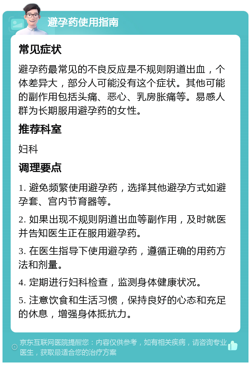 避孕药使用指南 常见症状 避孕药最常见的不良反应是不规则阴道出血，个体差异大，部分人可能没有这个症状。其他可能的副作用包括头痛、恶心、乳房胀痛等。易感人群为长期服用避孕药的女性。 推荐科室 妇科 调理要点 1. 避免频繁使用避孕药，选择其他避孕方式如避孕套、宫内节育器等。 2. 如果出现不规则阴道出血等副作用，及时就医并告知医生正在服用避孕药。 3. 在医生指导下使用避孕药，遵循正确的用药方法和剂量。 4. 定期进行妇科检查，监测身体健康状况。 5. 注意饮食和生活习惯，保持良好的心态和充足的休息，增强身体抵抗力。