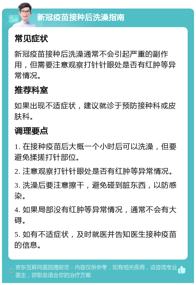 新冠疫苗接种后洗澡指南 常见症状 新冠疫苗接种后洗澡通常不会引起严重的副作用，但需要注意观察打针针眼处是否有红肿等异常情况。 推荐科室 如果出现不适症状，建议就诊于预防接种科或皮肤科。 调理要点 1. 在接种疫苗后大概一个小时后可以洗澡，但要避免揉搓打针部位。 2. 注意观察打针针眼处是否有红肿等异常情况。 3. 洗澡后要注意擦干，避免碰到脏东西，以防感染。 4. 如果局部没有红肿等异常情况，通常不会有大碍。 5. 如有不适症状，及时就医并告知医生接种疫苗的信息。