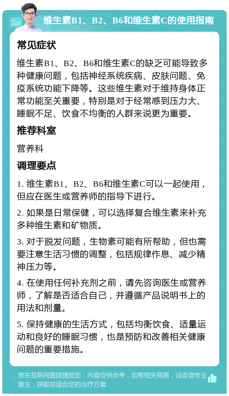 维生素B1、B2、B6和维生素C的使用指南 常见症状 维生素B1、B2、B6和维生素C的缺乏可能导致多种健康问题，包括神经系统疾病、皮肤问题、免疫系统功能下降等。这些维生素对于维持身体正常功能至关重要，特别是对于经常感到压力大、睡眠不足、饮食不均衡的人群来说更为重要。 推荐科室 营养科 调理要点 1. 维生素B1、B2、B6和维生素C可以一起使用，但应在医生或营养师的指导下进行。 2. 如果是日常保健，可以选择复合维生素来补充多种维生素和矿物质。 3. 对于脱发问题，生物素可能有所帮助，但也需要注意生活习惯的调整，包括规律作息、减少精神压力等。 4. 在使用任何补充剂之前，请先咨询医生或营养师，了解是否适合自己，并遵循产品说明书上的用法和剂量。 5. 保持健康的生活方式，包括均衡饮食、适量运动和良好的睡眠习惯，也是预防和改善相关健康问题的重要措施。