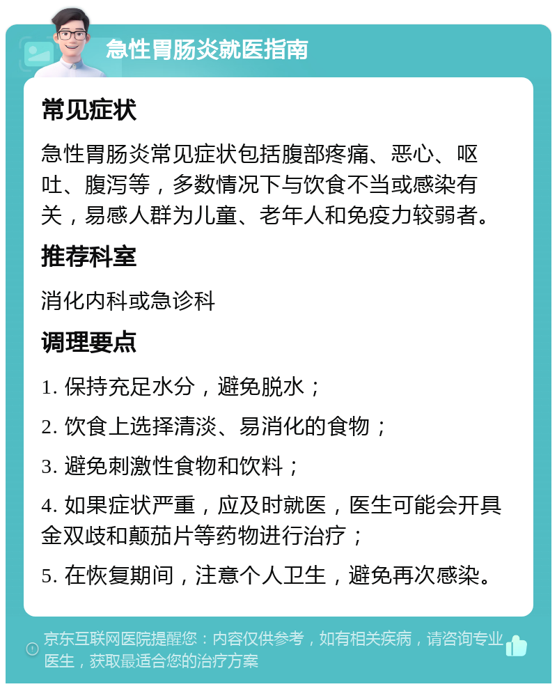 急性胃肠炎就医指南 常见症状 急性胃肠炎常见症状包括腹部疼痛、恶心、呕吐、腹泻等，多数情况下与饮食不当或感染有关，易感人群为儿童、老年人和免疫力较弱者。 推荐科室 消化内科或急诊科 调理要点 1. 保持充足水分，避免脱水； 2. 饮食上选择清淡、易消化的食物； 3. 避免刺激性食物和饮料； 4. 如果症状严重，应及时就医，医生可能会开具金双歧和颠茄片等药物进行治疗； 5. 在恢复期间，注意个人卫生，避免再次感染。