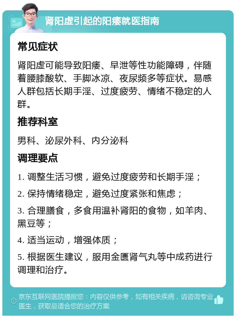 肾阳虚引起的阳痿就医指南 常见症状 肾阳虚可能导致阳痿、早泄等性功能障碍，伴随着腰膝酸软、手脚冰凉、夜尿频多等症状。易感人群包括长期手淫、过度疲劳、情绪不稳定的人群。 推荐科室 男科、泌尿外科、内分泌科 调理要点 1. 调整生活习惯，避免过度疲劳和长期手淫； 2. 保持情绪稳定，避免过度紧张和焦虑； 3. 合理膳食，多食用温补肾阳的食物，如羊肉、黑豆等； 4. 适当运动，增强体质； 5. 根据医生建议，服用金匮肾气丸等中成药进行调理和治疗。