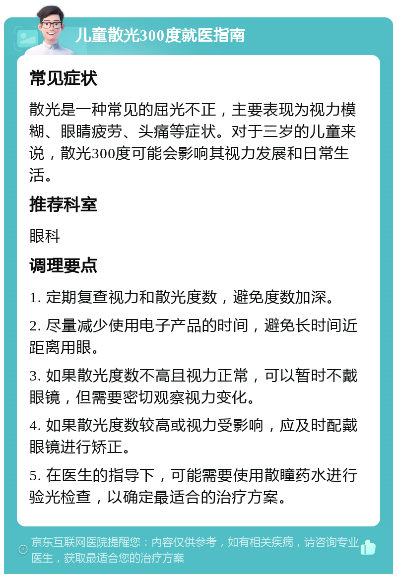 儿童散光300度就医指南 常见症状 散光是一种常见的屈光不正，主要表现为视力模糊、眼睛疲劳、头痛等症状。对于三岁的儿童来说，散光300度可能会影响其视力发展和日常生活。 推荐科室 眼科 调理要点 1. 定期复查视力和散光度数，避免度数加深。 2. 尽量减少使用电子产品的时间，避免长时间近距离用眼。 3. 如果散光度数不高且视力正常，可以暂时不戴眼镜，但需要密切观察视力变化。 4. 如果散光度数较高或视力受影响，应及时配戴眼镜进行矫正。 5. 在医生的指导下，可能需要使用散瞳药水进行验光检查，以确定最适合的治疗方案。