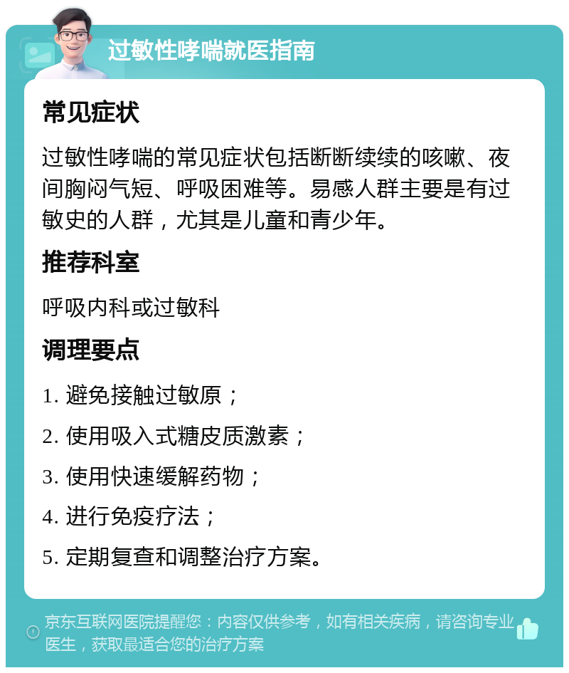 过敏性哮喘就医指南 常见症状 过敏性哮喘的常见症状包括断断续续的咳嗽、夜间胸闷气短、呼吸困难等。易感人群主要是有过敏史的人群，尤其是儿童和青少年。 推荐科室 呼吸内科或过敏科 调理要点 1. 避免接触过敏原； 2. 使用吸入式糖皮质激素； 3. 使用快速缓解药物； 4. 进行免疫疗法； 5. 定期复查和调整治疗方案。