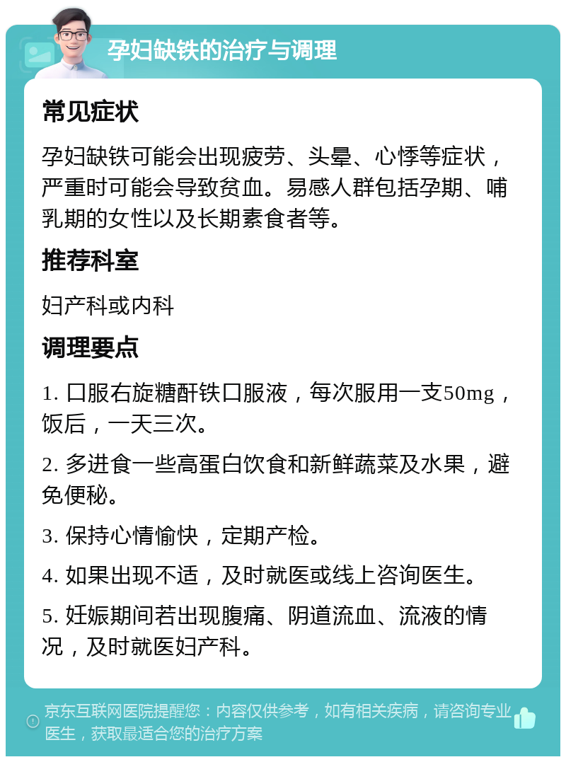 孕妇缺铁的治疗与调理 常见症状 孕妇缺铁可能会出现疲劳、头晕、心悸等症状，严重时可能会导致贫血。易感人群包括孕期、哺乳期的女性以及长期素食者等。 推荐科室 妇产科或内科 调理要点 1. 口服右旋糖酐铁口服液，每次服用一支50mg，饭后，一天三次。 2. 多进食一些高蛋白饮食和新鲜蔬菜及水果，避免便秘。 3. 保持心情愉快，定期产检。 4. 如果出现不适，及时就医或线上咨询医生。 5. 妊娠期间若出现腹痛、阴道流血、流液的情况，及时就医妇产科。