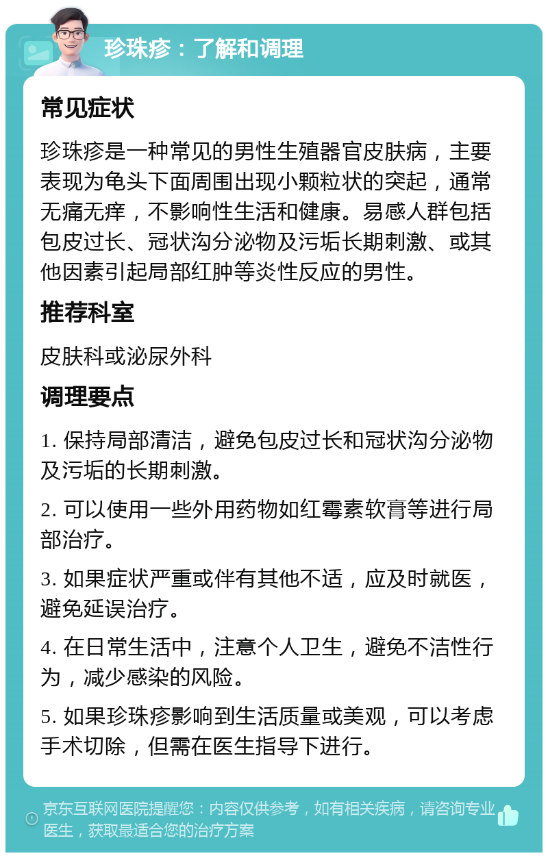 珍珠疹：了解和调理 常见症状 珍珠疹是一种常见的男性生殖器官皮肤病，主要表现为龟头下面周围出现小颗粒状的突起，通常无痛无痒，不影响性生活和健康。易感人群包括包皮过长、冠状沟分泌物及污垢长期刺激、或其他因素引起局部红肿等炎性反应的男性。 推荐科室 皮肤科或泌尿外科 调理要点 1. 保持局部清洁，避免包皮过长和冠状沟分泌物及污垢的长期刺激。 2. 可以使用一些外用药物如红霉素软膏等进行局部治疗。 3. 如果症状严重或伴有其他不适，应及时就医，避免延误治疗。 4. 在日常生活中，注意个人卫生，避免不洁性行为，减少感染的风险。 5. 如果珍珠疹影响到生活质量或美观，可以考虑手术切除，但需在医生指导下进行。