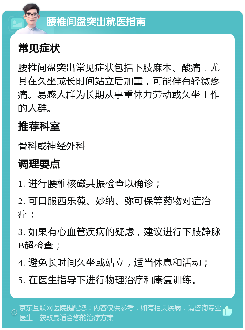 腰椎间盘突出就医指南 常见症状 腰椎间盘突出常见症状包括下肢麻木、酸痛，尤其在久坐或长时间站立后加重，可能伴有轻微疼痛。易感人群为长期从事重体力劳动或久坐工作的人群。 推荐科室 骨科或神经外科 调理要点 1. 进行腰椎核磁共振检查以确诊； 2. 可口服西乐葆、妙纳、弥可保等药物对症治疗； 3. 如果有心血管疾病的疑虑，建议进行下肢静脉B超检查； 4. 避免长时间久坐或站立，适当休息和活动； 5. 在医生指导下进行物理治疗和康复训练。