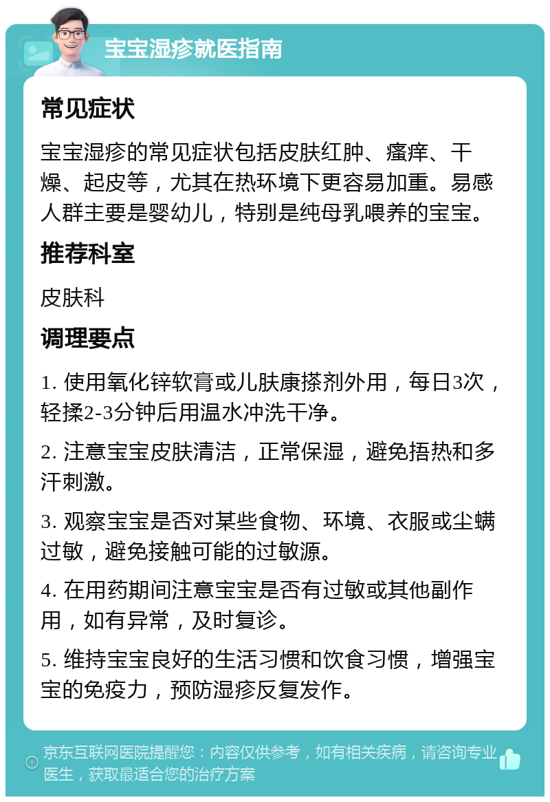 宝宝湿疹就医指南 常见症状 宝宝湿疹的常见症状包括皮肤红肿、瘙痒、干燥、起皮等，尤其在热环境下更容易加重。易感人群主要是婴幼儿，特别是纯母乳喂养的宝宝。 推荐科室 皮肤科 调理要点 1. 使用氧化锌软膏或儿肤康搽剂外用，每日3次，轻揉2-3分钟后用温水冲洗干净。 2. 注意宝宝皮肤清洁，正常保湿，避免捂热和多汗刺激。 3. 观察宝宝是否对某些食物、环境、衣服或尘螨过敏，避免接触可能的过敏源。 4. 在用药期间注意宝宝是否有过敏或其他副作用，如有异常，及时复诊。 5. 维持宝宝良好的生活习惯和饮食习惯，增强宝宝的免疫力，预防湿疹反复发作。