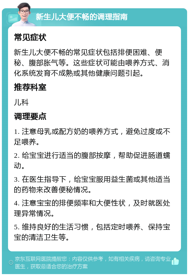 新生儿大便不畅的调理指南 常见症状 新生儿大便不畅的常见症状包括排便困难、便秘、腹部胀气等。这些症状可能由喂养方式、消化系统发育不成熟或其他健康问题引起。 推荐科室 儿科 调理要点 1. 注意母乳或配方奶的喂养方式，避免过度或不足喂养。 2. 给宝宝进行适当的腹部按摩，帮助促进肠道蠕动。 3. 在医生指导下，给宝宝服用益生菌或其他适当的药物来改善便秘情况。 4. 注意宝宝的排便频率和大便性状，及时就医处理异常情况。 5. 维持良好的生活习惯，包括定时喂养、保持宝宝的清洁卫生等。