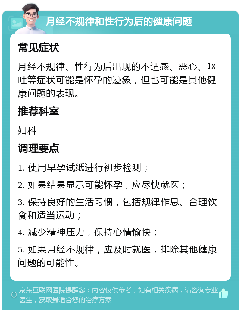 月经不规律和性行为后的健康问题 常见症状 月经不规律、性行为后出现的不适感、恶心、呕吐等症状可能是怀孕的迹象，但也可能是其他健康问题的表现。 推荐科室 妇科 调理要点 1. 使用早孕试纸进行初步检测； 2. 如果结果显示可能怀孕，应尽快就医； 3. 保持良好的生活习惯，包括规律作息、合理饮食和适当运动； 4. 减少精神压力，保持心情愉快； 5. 如果月经不规律，应及时就医，排除其他健康问题的可能性。