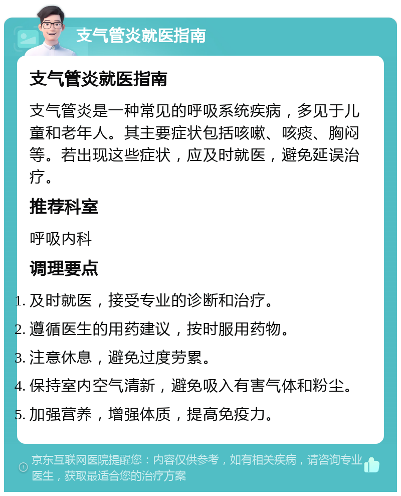 支气管炎就医指南 支气管炎就医指南 支气管炎是一种常见的呼吸系统疾病，多见于儿童和老年人。其主要症状包括咳嗽、咳痰、胸闷等。若出现这些症状，应及时就医，避免延误治疗。 推荐科室 呼吸内科 调理要点 及时就医，接受专业的诊断和治疗。 遵循医生的用药建议，按时服用药物。 注意休息，避免过度劳累。 保持室内空气清新，避免吸入有害气体和粉尘。 加强营养，增强体质，提高免疫力。