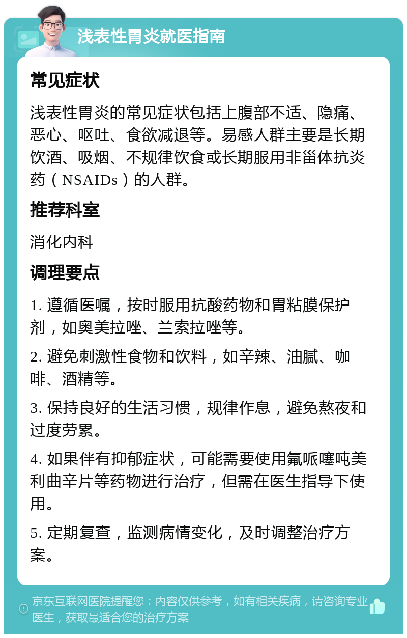 浅表性胃炎就医指南 常见症状 浅表性胃炎的常见症状包括上腹部不适、隐痛、恶心、呕吐、食欲减退等。易感人群主要是长期饮酒、吸烟、不规律饮食或长期服用非甾体抗炎药（NSAIDs）的人群。 推荐科室 消化内科 调理要点 1. 遵循医嘱，按时服用抗酸药物和胃粘膜保护剂，如奥美拉唑、兰索拉唑等。 2. 避免刺激性食物和饮料，如辛辣、油腻、咖啡、酒精等。 3. 保持良好的生活习惯，规律作息，避免熬夜和过度劳累。 4. 如果伴有抑郁症状，可能需要使用氟哌噻吨美利曲辛片等药物进行治疗，但需在医生指导下使用。 5. 定期复查，监测病情变化，及时调整治疗方案。