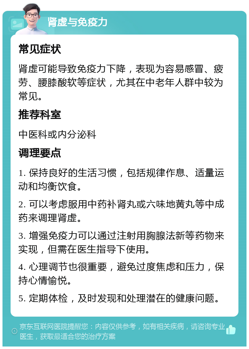 肾虚与免疫力 常见症状 肾虚可能导致免疫力下降，表现为容易感冒、疲劳、腰膝酸软等症状，尤其在中老年人群中较为常见。 推荐科室 中医科或内分泌科 调理要点 1. 保持良好的生活习惯，包括规律作息、适量运动和均衡饮食。 2. 可以考虑服用中药补肾丸或六味地黄丸等中成药来调理肾虚。 3. 增强免疫力可以通过注射用胸腺法新等药物来实现，但需在医生指导下使用。 4. 心理调节也很重要，避免过度焦虑和压力，保持心情愉悦。 5. 定期体检，及时发现和处理潜在的健康问题。