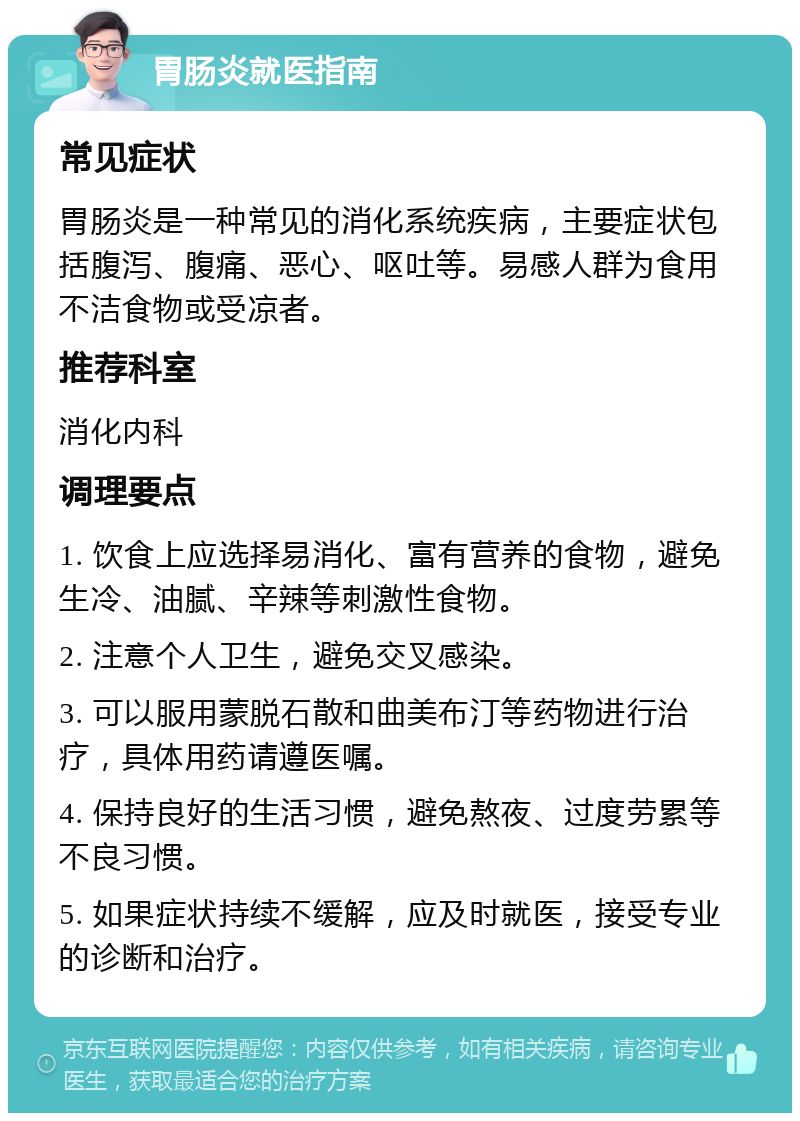 胃肠炎就医指南 常见症状 胃肠炎是一种常见的消化系统疾病，主要症状包括腹泻、腹痛、恶心、呕吐等。易感人群为食用不洁食物或受凉者。 推荐科室 消化内科 调理要点 1. 饮食上应选择易消化、富有营养的食物，避免生冷、油腻、辛辣等刺激性食物。 2. 注意个人卫生，避免交叉感染。 3. 可以服用蒙脱石散和曲美布汀等药物进行治疗，具体用药请遵医嘱。 4. 保持良好的生活习惯，避免熬夜、过度劳累等不良习惯。 5. 如果症状持续不缓解，应及时就医，接受专业的诊断和治疗。