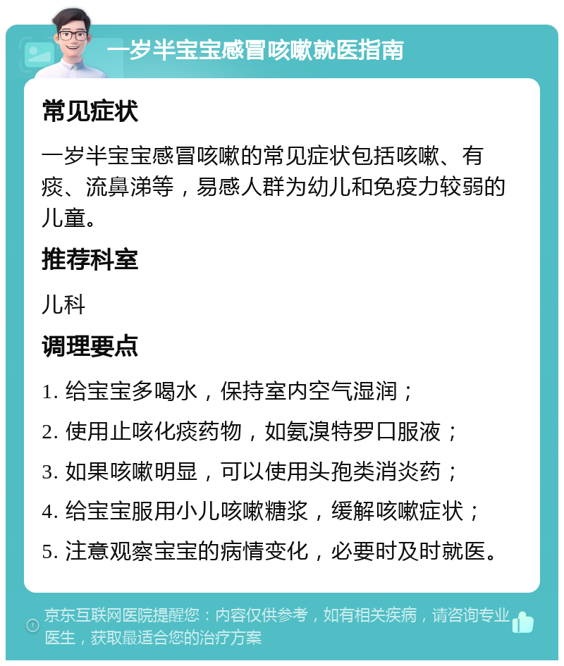 一岁半宝宝感冒咳嗽就医指南 常见症状 一岁半宝宝感冒咳嗽的常见症状包括咳嗽、有痰、流鼻涕等，易感人群为幼儿和免疫力较弱的儿童。 推荐科室 儿科 调理要点 1. 给宝宝多喝水，保持室内空气湿润； 2. 使用止咳化痰药物，如氨溴特罗口服液； 3. 如果咳嗽明显，可以使用头孢类消炎药； 4. 给宝宝服用小儿咳嗽糖浆，缓解咳嗽症状； 5. 注意观察宝宝的病情变化，必要时及时就医。