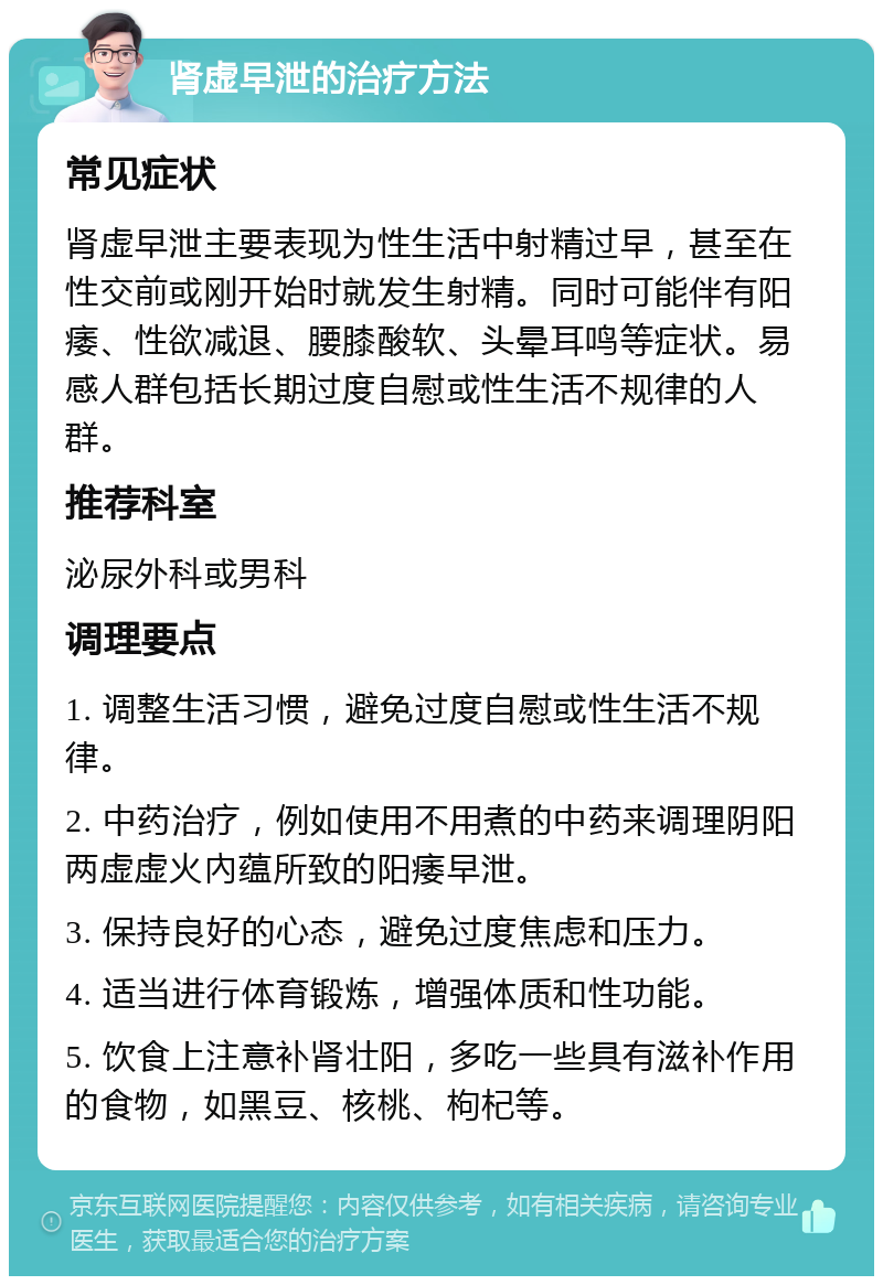 肾虚早泄的治疗方法 常见症状 肾虚早泄主要表现为性生活中射精过早，甚至在性交前或刚开始时就发生射精。同时可能伴有阳痿、性欲减退、腰膝酸软、头晕耳鸣等症状。易感人群包括长期过度自慰或性生活不规律的人群。 推荐科室 泌尿外科或男科 调理要点 1. 调整生活习惯，避免过度自慰或性生活不规律。 2. 中药治疗，例如使用不用煮的中药来调理阴阳两虚虚火內蕴所致的阳痿早泄。 3. 保持良好的心态，避免过度焦虑和压力。 4. 适当进行体育锻炼，增强体质和性功能。 5. 饮食上注意补肾壮阳，多吃一些具有滋补作用的食物，如黑豆、核桃、枸杞等。