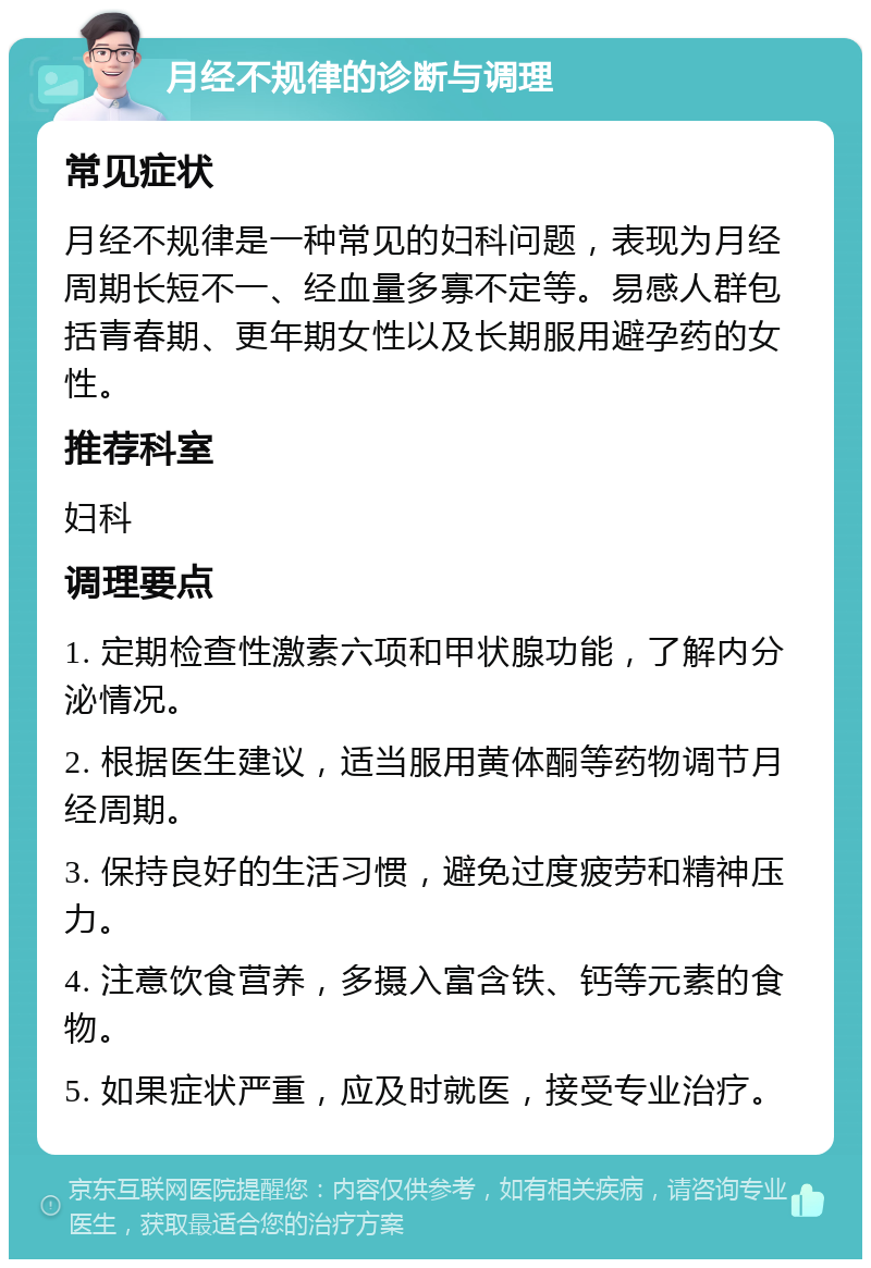 月经不规律的诊断与调理 常见症状 月经不规律是一种常见的妇科问题，表现为月经周期长短不一、经血量多寡不定等。易感人群包括青春期、更年期女性以及长期服用避孕药的女性。 推荐科室 妇科 调理要点 1. 定期检查性激素六项和甲状腺功能，了解内分泌情况。 2. 根据医生建议，适当服用黄体酮等药物调节月经周期。 3. 保持良好的生活习惯，避免过度疲劳和精神压力。 4. 注意饮食营养，多摄入富含铁、钙等元素的食物。 5. 如果症状严重，应及时就医，接受专业治疗。