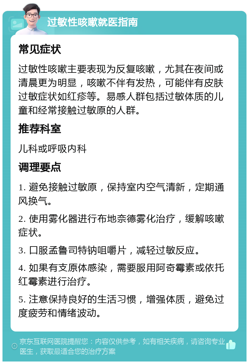 过敏性咳嗽就医指南 常见症状 过敏性咳嗽主要表现为反复咳嗽，尤其在夜间或清晨更为明显，咳嗽不伴有发热，可能伴有皮肤过敏症状如红疹等。易感人群包括过敏体质的儿童和经常接触过敏原的人群。 推荐科室 儿科或呼吸内科 调理要点 1. 避免接触过敏原，保持室内空气清新，定期通风换气。 2. 使用雾化器进行布地奈德雾化治疗，缓解咳嗽症状。 3. 口服孟鲁司特钠咀嚼片，减轻过敏反应。 4. 如果有支原体感染，需要服用阿奇霉素或依托红霉素进行治疗。 5. 注意保持良好的生活习惯，增强体质，避免过度疲劳和情绪波动。