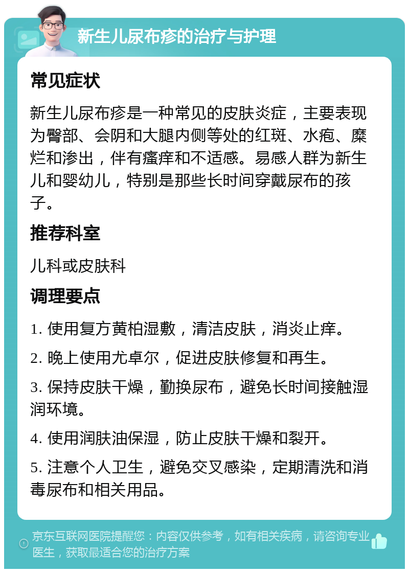 新生儿尿布疹的治疗与护理 常见症状 新生儿尿布疹是一种常见的皮肤炎症，主要表现为臀部、会阴和大腿内侧等处的红斑、水疱、糜烂和渗出，伴有瘙痒和不适感。易感人群为新生儿和婴幼儿，特别是那些长时间穿戴尿布的孩子。 推荐科室 儿科或皮肤科 调理要点 1. 使用复方黄柏湿敷，清洁皮肤，消炎止痒。 2. 晚上使用尤卓尔，促进皮肤修复和再生。 3. 保持皮肤干燥，勤换尿布，避免长时间接触湿润环境。 4. 使用润肤油保湿，防止皮肤干燥和裂开。 5. 注意个人卫生，避免交叉感染，定期清洗和消毒尿布和相关用品。