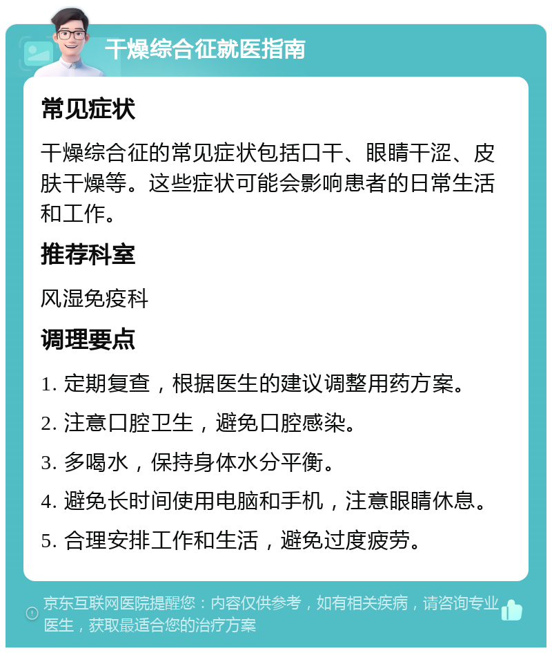 干燥综合征就医指南 常见症状 干燥综合征的常见症状包括口干、眼睛干涩、皮肤干燥等。这些症状可能会影响患者的日常生活和工作。 推荐科室 风湿免疫科 调理要点 1. 定期复查，根据医生的建议调整用药方案。 2. 注意口腔卫生，避免口腔感染。 3. 多喝水，保持身体水分平衡。 4. 避免长时间使用电脑和手机，注意眼睛休息。 5. 合理安排工作和生活，避免过度疲劳。