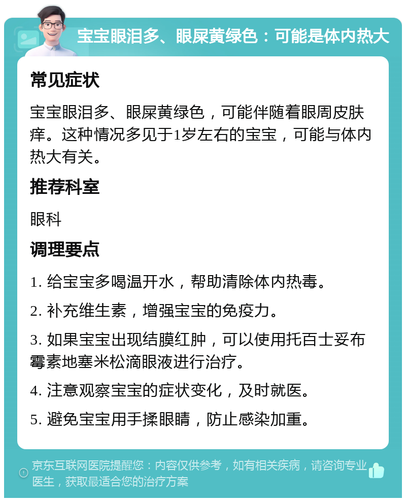 宝宝眼泪多、眼屎黄绿色：可能是体内热大 常见症状 宝宝眼泪多、眼屎黄绿色，可能伴随着眼周皮肤痒。这种情况多见于1岁左右的宝宝，可能与体内热大有关。 推荐科室 眼科 调理要点 1. 给宝宝多喝温开水，帮助清除体内热毒。 2. 补充维生素，增强宝宝的免疫力。 3. 如果宝宝出现结膜红肿，可以使用托百士妥布霉素地塞米松滴眼液进行治疗。 4. 注意观察宝宝的症状变化，及时就医。 5. 避免宝宝用手揉眼睛，防止感染加重。