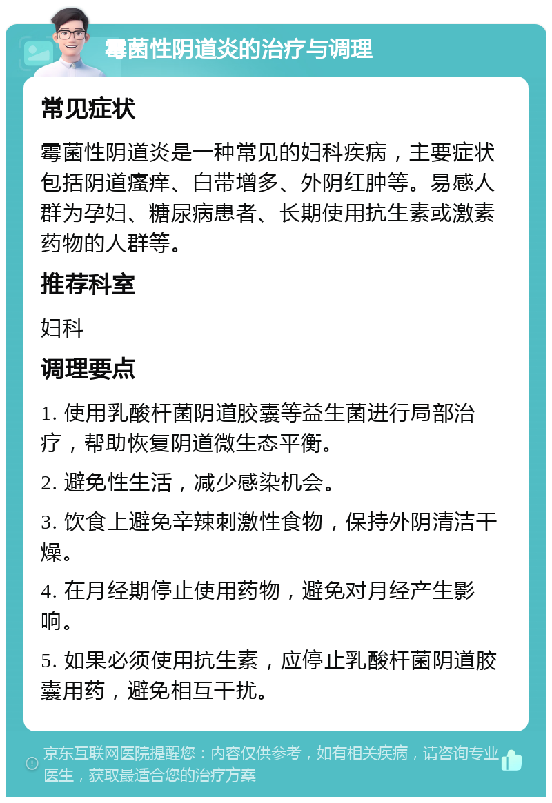 霉菌性阴道炎的治疗与调理 常见症状 霉菌性阴道炎是一种常见的妇科疾病，主要症状包括阴道瘙痒、白带增多、外阴红肿等。易感人群为孕妇、糖尿病患者、长期使用抗生素或激素药物的人群等。 推荐科室 妇科 调理要点 1. 使用乳酸杆菌阴道胶囊等益生菌进行局部治疗，帮助恢复阴道微生态平衡。 2. 避免性生活，减少感染机会。 3. 饮食上避免辛辣刺激性食物，保持外阴清洁干燥。 4. 在月经期停止使用药物，避免对月经产生影响。 5. 如果必须使用抗生素，应停止乳酸杆菌阴道胶囊用药，避免相互干扰。