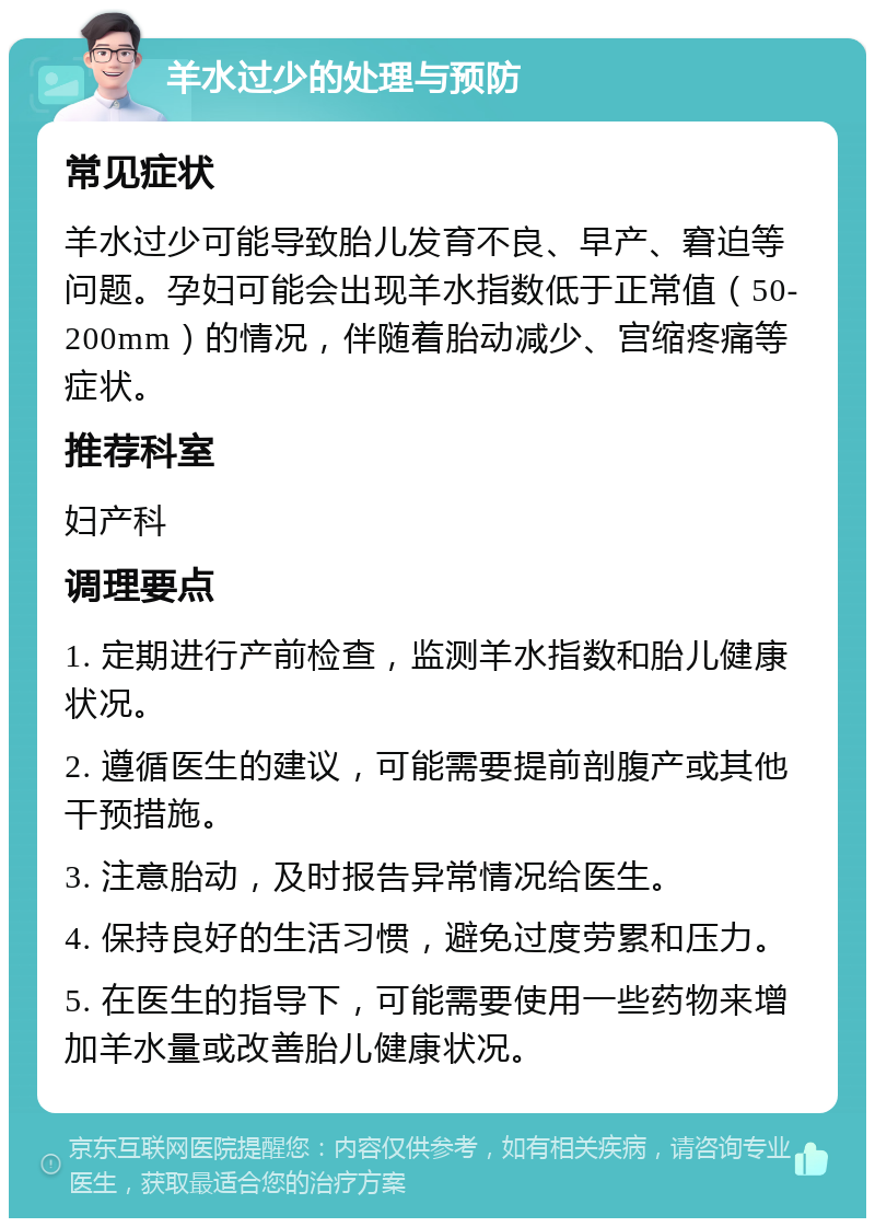 羊水过少的处理与预防 常见症状 羊水过少可能导致胎儿发育不良、早产、窘迫等问题。孕妇可能会出现羊水指数低于正常值（50-200mm）的情况，伴随着胎动减少、宫缩疼痛等症状。 推荐科室 妇产科 调理要点 1. 定期进行产前检查，监测羊水指数和胎儿健康状况。 2. 遵循医生的建议，可能需要提前剖腹产或其他干预措施。 3. 注意胎动，及时报告异常情况给医生。 4. 保持良好的生活习惯，避免过度劳累和压力。 5. 在医生的指导下，可能需要使用一些药物来增加羊水量或改善胎儿健康状况。