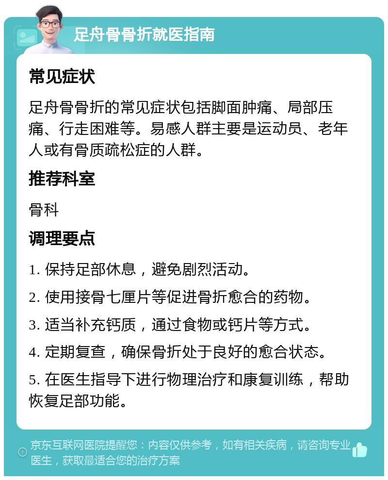 足舟骨骨折就医指南 常见症状 足舟骨骨折的常见症状包括脚面肿痛、局部压痛、行走困难等。易感人群主要是运动员、老年人或有骨质疏松症的人群。 推荐科室 骨科 调理要点 1. 保持足部休息，避免剧烈活动。 2. 使用接骨七厘片等促进骨折愈合的药物。 3. 适当补充钙质，通过食物或钙片等方式。 4. 定期复查，确保骨折处于良好的愈合状态。 5. 在医生指导下进行物理治疗和康复训练，帮助恢复足部功能。