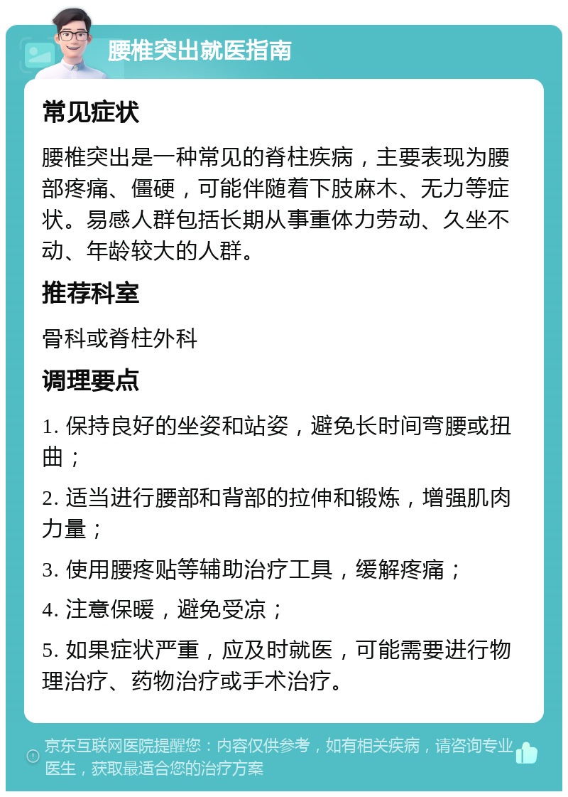 腰椎突出就医指南 常见症状 腰椎突出是一种常见的脊柱疾病，主要表现为腰部疼痛、僵硬，可能伴随着下肢麻木、无力等症状。易感人群包括长期从事重体力劳动、久坐不动、年龄较大的人群。 推荐科室 骨科或脊柱外科 调理要点 1. 保持良好的坐姿和站姿，避免长时间弯腰或扭曲； 2. 适当进行腰部和背部的拉伸和锻炼，增强肌肉力量； 3. 使用腰疼贴等辅助治疗工具，缓解疼痛； 4. 注意保暖，避免受凉； 5. 如果症状严重，应及时就医，可能需要进行物理治疗、药物治疗或手术治疗。