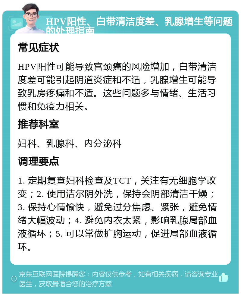 HPV阳性、白带清洁度差、乳腺增生等问题的处理指南 常见症状 HPV阳性可能导致宫颈癌的风险增加，白带清洁度差可能引起阴道炎症和不适，乳腺增生可能导致乳房疼痛和不适。这些问题多与情绪、生活习惯和免疫力相关。 推荐科室 妇科、乳腺科、内分泌科 调理要点 1. 定期复查妇科检查及TCT，关注有无细胞学改变；2. 使用洁尔阴外洗，保持会阴部清洁干燥；3. 保持心情愉快，避免过分焦虑、紧张，避免情绪大幅波动；4. 避免内衣太紧，影响乳腺局部血液循环；5. 可以常做扩胸运动，促进局部血液循环。