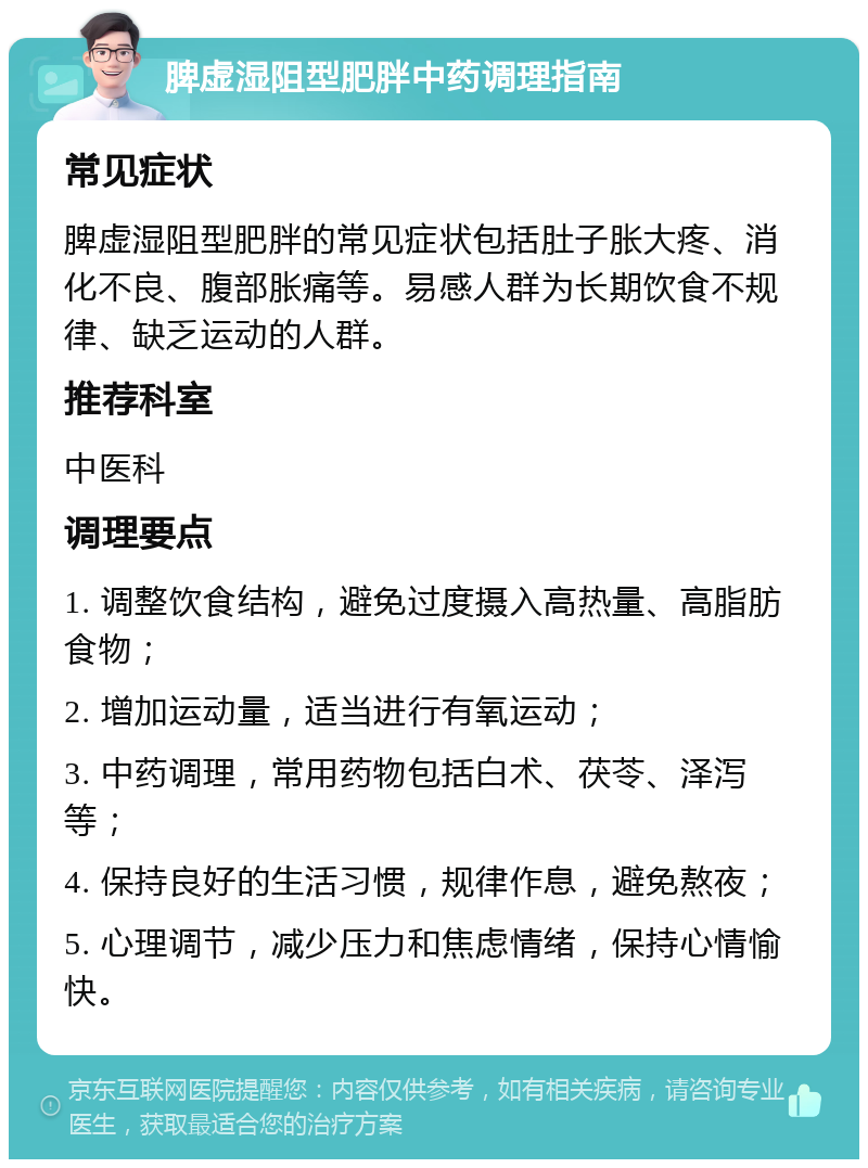 脾虚湿阻型肥胖中药调理指南 常见症状 脾虚湿阻型肥胖的常见症状包括肚子胀大疼、消化不良、腹部胀痛等。易感人群为长期饮食不规律、缺乏运动的人群。 推荐科室 中医科 调理要点 1. 调整饮食结构，避免过度摄入高热量、高脂肪食物； 2. 增加运动量，适当进行有氧运动； 3. 中药调理，常用药物包括白术、茯苓、泽泻等； 4. 保持良好的生活习惯，规律作息，避免熬夜； 5. 心理调节，减少压力和焦虑情绪，保持心情愉快。