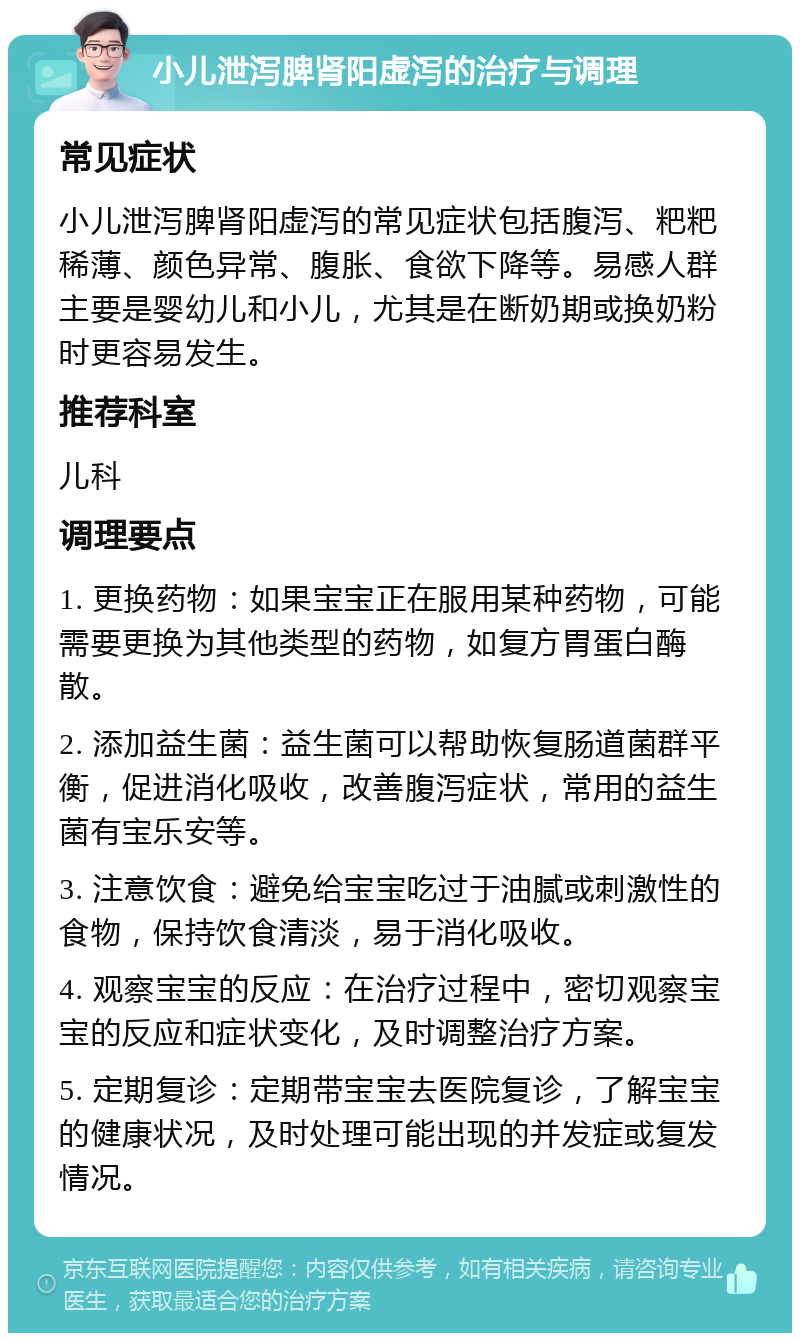 小儿泄泻脾肾阳虚泻的治疗与调理 常见症状 小儿泄泻脾肾阳虚泻的常见症状包括腹泻、粑粑稀薄、颜色异常、腹胀、食欲下降等。易感人群主要是婴幼儿和小儿，尤其是在断奶期或换奶粉时更容易发生。 推荐科室 儿科 调理要点 1. 更换药物：如果宝宝正在服用某种药物，可能需要更换为其他类型的药物，如复方胃蛋白酶散。 2. 添加益生菌：益生菌可以帮助恢复肠道菌群平衡，促进消化吸收，改善腹泻症状，常用的益生菌有宝乐安等。 3. 注意饮食：避免给宝宝吃过于油腻或刺激性的食物，保持饮食清淡，易于消化吸收。 4. 观察宝宝的反应：在治疗过程中，密切观察宝宝的反应和症状变化，及时调整治疗方案。 5. 定期复诊：定期带宝宝去医院复诊，了解宝宝的健康状况，及时处理可能出现的并发症或复发情况。