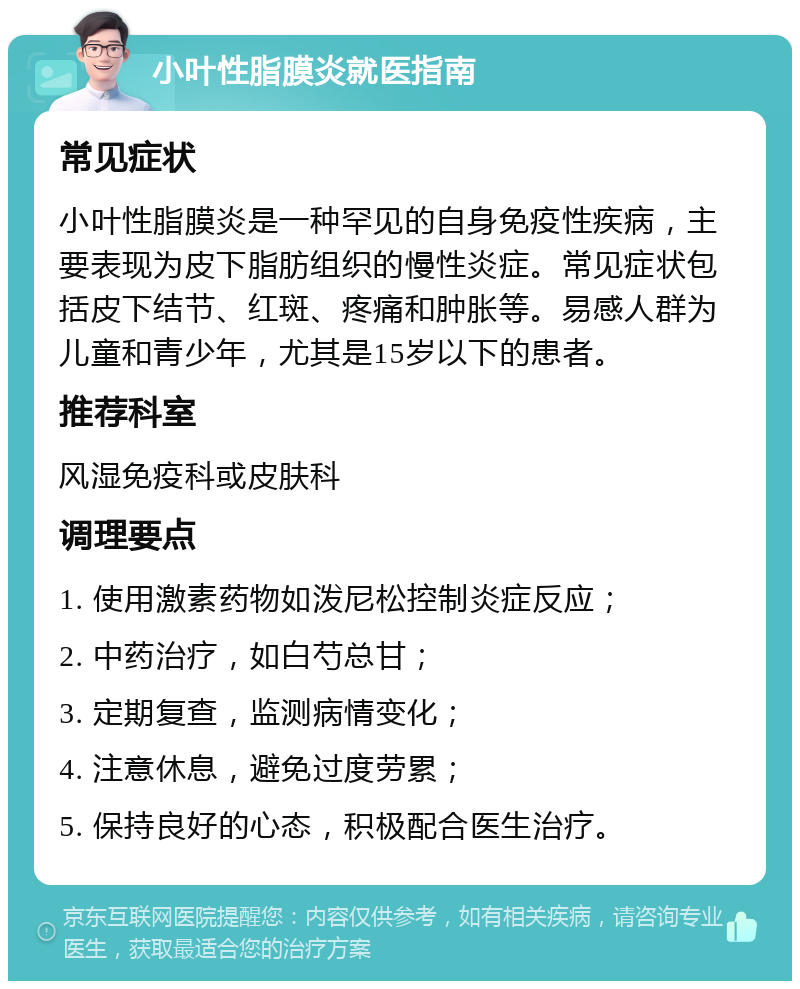 小叶性脂膜炎就医指南 常见症状 小叶性脂膜炎是一种罕见的自身免疫性疾病，主要表现为皮下脂肪组织的慢性炎症。常见症状包括皮下结节、红斑、疼痛和肿胀等。易感人群为儿童和青少年，尤其是15岁以下的患者。 推荐科室 风湿免疫科或皮肤科 调理要点 1. 使用激素药物如泼尼松控制炎症反应； 2. 中药治疗，如白芍总甘； 3. 定期复查，监测病情变化； 4. 注意休息，避免过度劳累； 5. 保持良好的心态，积极配合医生治疗。