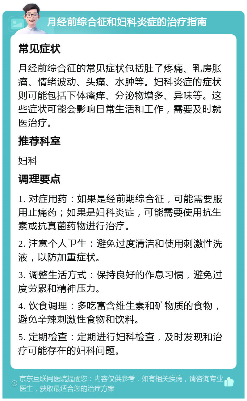 月经前综合征和妇科炎症的治疗指南 常见症状 月经前综合征的常见症状包括肚子疼痛、乳房胀痛、情绪波动、头痛、水肿等。妇科炎症的症状则可能包括下体瘙痒、分泌物增多、异味等。这些症状可能会影响日常生活和工作，需要及时就医治疗。 推荐科室 妇科 调理要点 1. 对症用药：如果是经前期综合征，可能需要服用止痛药；如果是妇科炎症，可能需要使用抗生素或抗真菌药物进行治疗。 2. 注意个人卫生：避免过度清洁和使用刺激性洗液，以防加重症状。 3. 调整生活方式：保持良好的作息习惯，避免过度劳累和精神压力。 4. 饮食调理：多吃富含维生素和矿物质的食物，避免辛辣刺激性食物和饮料。 5. 定期检查：定期进行妇科检查，及时发现和治疗可能存在的妇科问题。