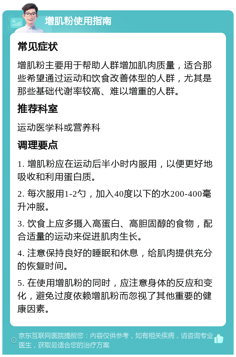 增肌粉使用指南 常见症状 增肌粉主要用于帮助人群增加肌肉质量，适合那些希望通过运动和饮食改善体型的人群，尤其是那些基础代谢率较高、难以增重的人群。 推荐科室 运动医学科或营养科 调理要点 1. 增肌粉应在运动后半小时内服用，以便更好地吸收和利用蛋白质。 2. 每次服用1-2勺，加入40度以下的水200-400毫升冲服。 3. 饮食上应多摄入高蛋白、高胆固醇的食物，配合适量的运动来促进肌肉生长。 4. 注意保持良好的睡眠和休息，给肌肉提供充分的恢复时间。 5. 在使用增肌粉的同时，应注意身体的反应和变化，避免过度依赖增肌粉而忽视了其他重要的健康因素。